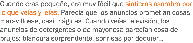 Cuando eras pequeño, era muy fácil que sintieras asombro por lo que veías y leías. Parecía que los anuncios prometían cosas maravillosas, casi mágicas. Cuando veías televisión, los anuncios de detergentes o de mayonesa parecían cosa de brujos: blancura sorprendente, sonrisas por doquier...