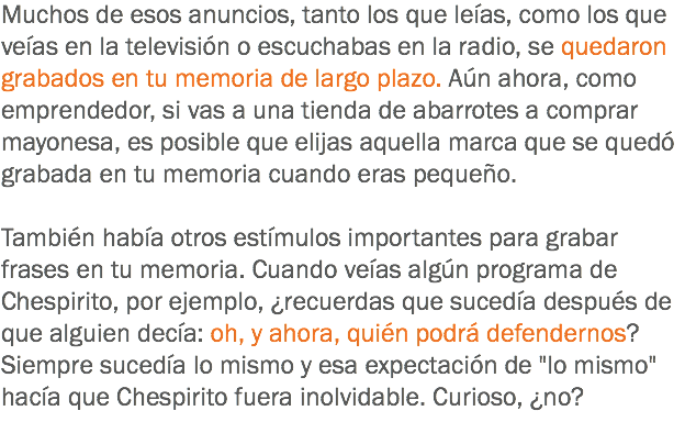 Muchos de esos anuncios, tanto los que leías, como los que veías en la televisión o escuchabas en la radio, se quedaron grabados en tu memoria de largo plazo. Aún ahora, como emprendedor, si vas a una tienda de abarrotes a comprar mayonesa, es posible que elijas aquella marca que se quedó grabada en tu memoria cuando eras pequeño. También había otros estímulos importantes para grabar frases en tu memoria. Cuando veías algún programa de Chespirito, por ejemplo, ¿recuerdas que sucedía después de que alguien decía: oh, y ahora, quién podrá defendernos? Siempre sucedía lo mismo y esa expectación de "lo mismo" hacía que Chespirito fuera inolvidable. Curioso, ¿no?
