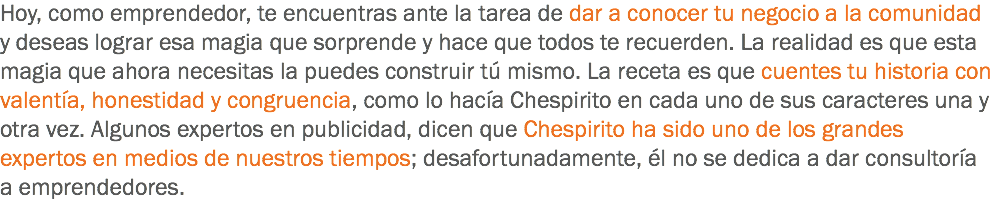 Hoy, como emprendedor, te encuentras ante la tarea de dar a conocer tu negocio a la comunidad y deseas lograr esa magia que sorprende y hace que todos te recuerden. La realidad es que esta magia que ahora necesitas la puedes construir tú mismo. La receta es que cuentes tu historia con valentía, honestidad y congruencia, como lo hacía Chespirito en cada uno de sus caracteres una y otra vez. Algunos expertos en publicidad, dicen que Chespirito ha sido uno de los grandes expertos en medios de nuestros tiempos; desafortunadamente, él no se dedica a dar consultoría a emprendedores.