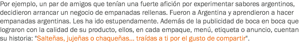 Por ejemplo, un par de amigos que tenían una fuerte afición por experimentar sabores argentinos, decidieron arrancar un negocio de empanadas rellenas. Fueron a Argentina y aprendieron a hacer empanadas argentinas. Les ha ido estupendamente. Además de la publicidad de boca en boca que lograron con la calidad de su producto, ellos, en cada empaque, menú, etiqueta o anuncio, cuentan su historia: "Salteñas, jujeñas o chaqueñas... traídas a ti por el gusto de compartir".