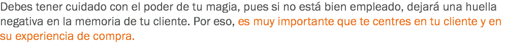 Debes tener cuidado con el poder de tu magia, pues si no está bien empleado, dejará una huella negativa en la memoria de tu cliente. Por eso, es muy importante que te centres en tu cliente y en su experiencia de compra.