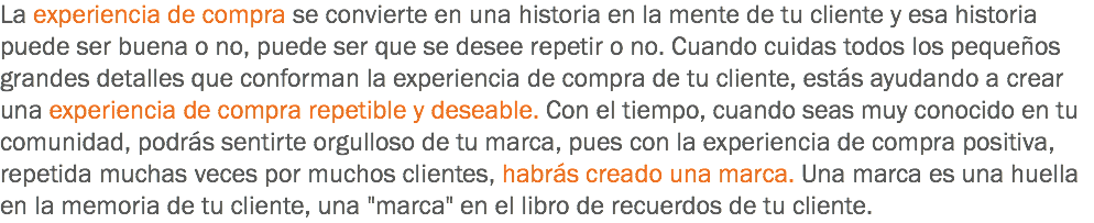 La experiencia de compra se convierte en una historia en la mente de tu cliente y esa historia puede ser buena o no, puede ser que se desee repetir o no. Cuando cuidas todos los pequeños grandes detalles que conforman la experiencia de compra de tu cliente, estás ayudando a crear una experiencia de compra repetible y deseable. Con el tiempo, cuando seas muy conocido en tu comunidad, podrás sentirte orgulloso de tu marca, pues con la experiencia de compra positiva, repetida muchas veces por muchos clientes, habrás creado una marca. Una marca es una huella en la memoria de tu cliente, una "marca" en el libro de recuerdos de tu cliente.