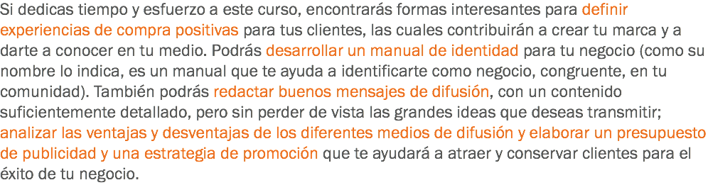 Si dedicas tiempo y esfuerzo a este curso, encontrarás formas interesantes para definir experiencias de compra positivas para tus clientes, las cuales contribuirán a crear tu marca y a darte a conocer en tu medio. Podrás desarrollar un manual de identidad para tu negocio (como su nombre lo indica, es un manual que te ayuda a identificarte como negocio, congruente, en tu comunidad). También podrás redactar buenos mensajes de difusión, con un contenido suficientemente detallado, pero sin perder de vista las grandes ideas que deseas transmitir; analizar las ventajas y desventajas de los diferentes medios de difusión y elaborar un presupuesto de publicidad y una estrategia de promoción que te ayudará a atraer y conservar clientes para el éxito de tu negocio.