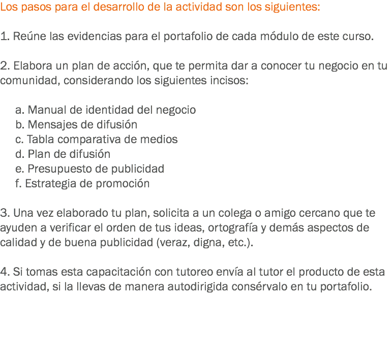 Los pasos para el desarrollo de la actividad son los siguientes: 1. Reúne las evidencias para el portafolio de cada módulo de este curso. 2. Elabora un plan de acción, que te permita dar a conocer tu negocio en tu comunidad, considerando los siguientes incisos: a. Manual de identidad del negocio b. Mensajes de difusión c. Tabla comparativa de medios d. Plan de difusión e. Presupuesto de publicidad f. Estrategia de promoción 3. Una vez elaborado tu plan, solicita a un colega o amigo cercano que te ayuden a verificar el orden de tus ideas, ortografía y demás aspectos de calidad y de buena publicidad (veraz, digna, etc.). 4. Si tomas esta capacitación con tutoreo envía al tutor el producto de esta actividad, si la llevas de manera autodirigida consérvalo en tu portafolio. 