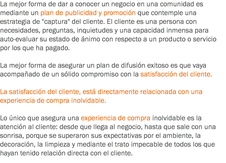 La mejor forma de dar a conocer un negocio en una comunidad es mediante un plan de publicidad y promoción que contemple una estrategia de "captura" del cliente. El cliente es una persona con necesidades, preguntas, inquietudes y una capacidad inmensa para auto-evaluar su estado de ánimo con respecto a un producto o servicio por los que ha pagado. La mejor forma de asegurar un plan de difusión exitoso es que vaya acompañado de un sólido compromiso con la satisfacción del cliente. La satisfacción del cliente, está directamente relacionada con una experiencia de compra inolvidable. Lo único que asegura una experiencia de compra inolvidable es la atención al cliente: desde que llega al negocio, hasta que sale con una sonrisa, porque se superaron sus expectativas por el ambiente, la decoración, la limpieza y mediante el trato impecable de todos los que hayan tenido relación directa con el cliente.
