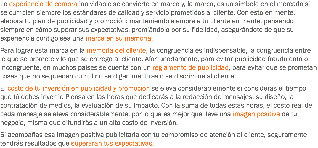 La experiencia de compra inolvidable se convierte en marca y, la marca, es un símbolo en el mercado si se cumplen siempre los estándares de calidad y servicio prometidos al cliente. Con esto en mente, elabora tu plan de publicidad y promoción: manteniendo siempre a tu cliente en mente, pensando siempre en cómo superar sus expectativas, premiándolo por su fidelidad, asegurándote de que su experiencia contigo sea una marca en su memoria. Para lograr esta marca en la memoria del cliente, la congruencia es indispensable, la congruencia entre lo que se promete y lo que se entrega al cliente. Afortunadamente, para evitar publicidad fraudulenta o incongruente, en muchos países se cuenta con un reglamento de publicidad, para evitar que se prometan cosas que no se pueden cumplir o se digan mentiras o se discrimine al cliente. El costo de tu inversión en publicidad y promoción se eleva considerablemente si consideras el tiempo que tú debes invertir. Piensa en las horas que dedicarás a la redacción de mensajes, su diseño, la contratación de medios, la evaluación de su impacto. Con la suma de todas estas horas, el costo real de cada mensaje se eleva considerablemente, por lo que es mejor que lleve una imagen positiva de tu negocio, misma que difundirás a un alto costo de inversión. Si acompañas esa imagen positiva publicitaria con tu compromiso de atención al cliente, seguramente tendrás resultados que superarán tus expectativas.