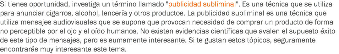 Si tienes oportunidad, investiga un término llamado "publicidad subliminal". Es una técnica que se utiliza para anunciar cigarros, alcohol, lencería y otros productos. La publicidad subliminal es una técnica que utiliza mensajes audiovisuales que se supone que provocan necesidad de comprar un producto de forma no perceptible por el ojo y el oído humanos. No existen evidencias científicas que avalen el supuesto éxito de este tipo de mensajes, pero es sumamente interesante. Si te gustan estos tópicos, seguramente encontrarás muy interesante este tema.