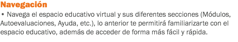 Navegación • Navega el espacio educativo virtual y sus diferentes secciones (Módulos, Autoevaluaciones, Ayuda, etc.), lo anterior te permitirá familiarizarte con el espacio educativo, además de acceder de forma más fácil y rápida. 