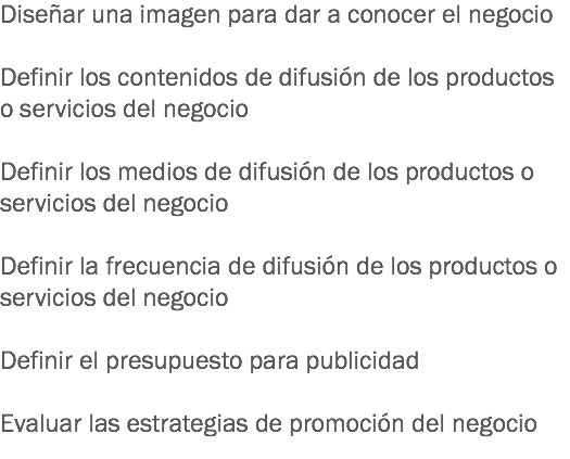 Diseñar una imagen para dar a conocer el negocio Definir los contenidos de difusión de los productos o servicios del negocio Definir los medios de difusión de los productos o servicios del negocio Definir la frecuencia de difusión de los productos o servicios del negocio Definir el presupuesto para publicidad Evaluar las estrategias de promoción del negocio
