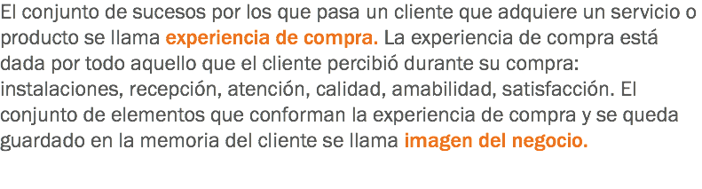 El conjunto de sucesos por los que pasa un cliente que adquiere un servicio o producto se llama experiencia de compra. La experiencia de compra está dada por todo aquello que el cliente percibió durante su compra: instalaciones, recepción, atención, calidad, amabilidad, satisfacción. El conjunto de elementos que conforman la experiencia de compra y se queda guardado en la memoria del cliente se llama imagen del negocio.