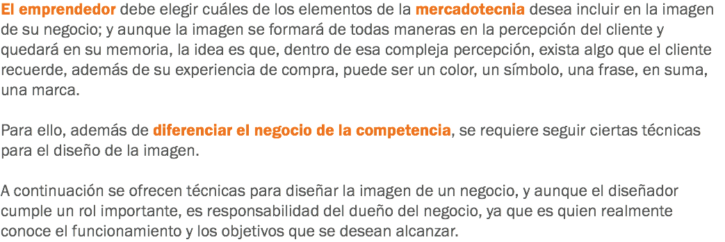 El emprendedor debe elegir cuáles de los elementos de la mercadotecnia desea incluir en la imagen de su negocio; y aunque la imagen se formará de todas maneras en la percepción del cliente y quedará en su memoria, la idea es que, dentro de esa compleja percepción, exista algo que el cliente recuerde, además de su experiencia de compra, puede ser un color, un símbolo, una frase, en suma, una marca. Para ello, además de diferenciar el negocio de la competencia, se requiere seguir ciertas técnicas para el diseño de la imagen. A continuación se ofrecen técnicas para diseñar la imagen de un negocio, y aunque el diseñador cumple un rol importante, es responsabilidad del dueño del negocio, ya que es quien realmente conoce el funcionamiento y los objetivos que se desean alcanzar.