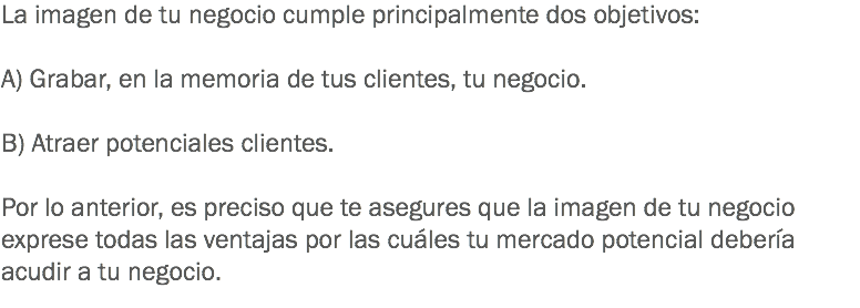 La imagen de tu negocio cumple principalmente dos objetivos: A) Grabar, en la memoria de tus clientes, tu negocio. B) Atraer potenciales clientes. Por lo anterior, es preciso que te asegures que la imagen de tu negocio exprese todas las ventajas por las cuáles tu mercado potencial debería acudir a tu negocio. 