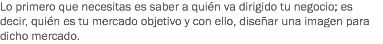 Lo primero que necesitas es saber a quién va dirigido tu negocio; es decir, quién es tu mercado objetivo y con ello, diseñar una imagen para dicho mercado.