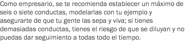 Como empresario, se te recomienda establecer un máximo de seis o siete conductas, modelarlas con tu ejemplo y asegurarte de que tu gente las sepa y viva; si tienes demasiadas conductas, tienes el riesgo de que se diluyan y no puedas dar seguimiento a todas todo el tiempo.