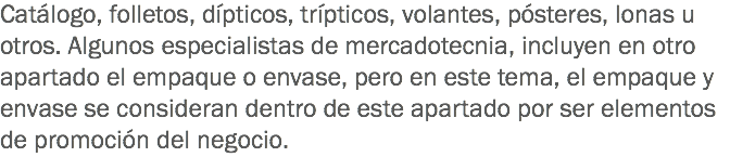 Catálogo, folletos, dípticos, trípticos, volantes, pósteres, lonas u otros. Algunos especialistas de mercadotecnia, incluyen en otro apartado el empaque o envase, pero en este tema, el empaque y envase se consideran dentro de este apartado por ser elementos de promoción del negocio.