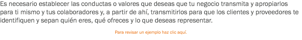 Es necesario establecer las conductas o valores que deseas que tu negocio transmita y apropiarlos para ti mismo y tus colaboradores y, a partir de ahí, transmitirlos para que los clientes y proveedores te identifiquen y sepan quién eres, qué ofreces y lo que deseas representar. Para revisar un ejemplo haz clic aquí.
