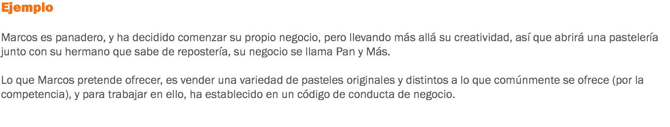 Ejemplo Marcos es panadero, y ha decidido comenzar su propio negocio, pero llevando más allá su creatividad, así que abrirá una pastelería junto con su hermano que sabe de repostería, su negocio se llama Pan y Más. Lo que Marcos pretende ofrecer, es vender una variedad de pasteles originales y distintos a lo que comúnmente se ofrece (por la competencia), y para trabajar en ello, ha establecido en un código de conducta de negocio. 