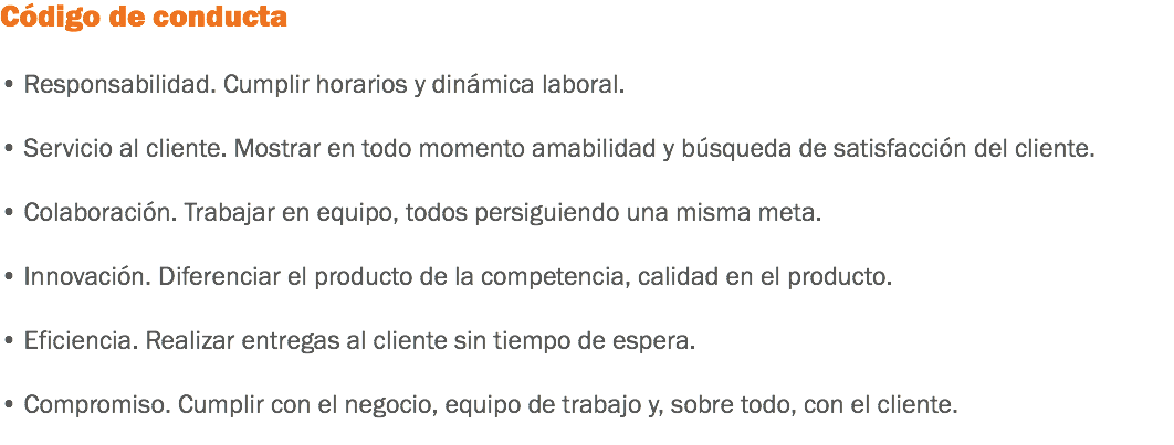 Código de conducta • Responsabilidad. Cumplir horarios y dinámica laboral. • Servicio al cliente. Mostrar en todo momento amabilidad y búsqueda de satisfacción del cliente. • Colaboración. Trabajar en equipo, todos persiguiendo una misma meta. • Innovación. Diferenciar el producto de la competencia, calidad en el producto. • Eficiencia. Realizar entregas al cliente sin tiempo de espera. • Compromiso. Cumplir con el negocio, equipo de trabajo y, sobre todo, con el cliente.
