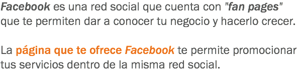 Facebook es una red social que cuenta con "fan pages" que te permiten dar a conocer tu negocio y hacerlo crecer. La página que te ofrece Facebook te permite promocionar tus servicios dentro de la misma red social.