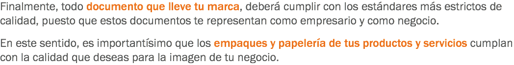 Finalmente, todo documento que lleve tu marca, deberá cumplir con los estándares más estrictos de calidad, puesto que estos documentos te representan como empresario y como negocio. En este sentido, es importantísimo que los empaques y papelería de tus productos y servicios cumplan con la calidad que deseas para la imagen de tu negocio.