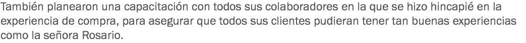 También planearon una capacitación con todos sus colaboradores en la que se hizo hincapié en la experiencia de compra, para asegurar que todos sus clientes pudieran tener tan buenas experiencias como la señora Rosario.