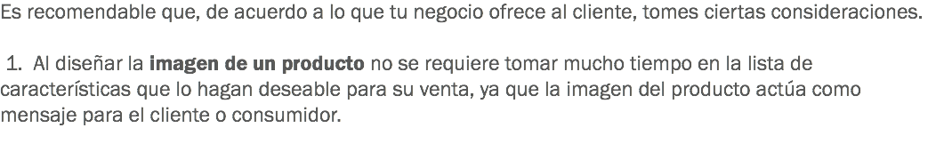 Es recomendable que, de acuerdo a lo que tu negocio ofrece al cliente, tomes ciertas consideraciones. 1. Al diseñar la imagen de un producto no se requiere tomar mucho tiempo en la lista de características que lo hagan deseable para su venta, ya que la imagen del producto actúa como mensaje para el cliente o consumidor.
