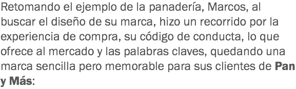 Retomando el ejemplo de la panadería, Marcos, al buscar el diseño de su marca, hizo un recorrido por la experiencia de compra, su código de conducta, lo que ofrece al mercado y las palabras claves, quedando una marca sencilla pero memorable para sus clientes de Pan y Más: