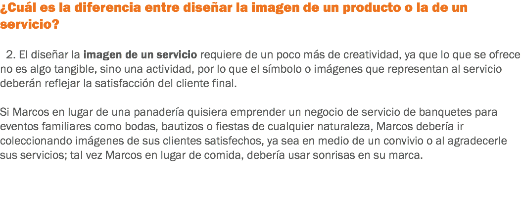 ¿Cuál es la diferencia entre diseñar la imagen de un producto o la de un servicio? 2. El diseñar la imagen de un servicio requiere de un poco más de creatividad, ya que lo que se ofrece no es algo tangible, sino una actividad, por lo que el símbolo o imágenes que representan al servicio deberán reflejar la satisfacción del cliente final. Si Marcos en lugar de una panadería quisiera emprender un negocio de servicio de banquetes para eventos familiares como bodas, bautizos o fiestas de cualquier naturaleza, Marcos debería ir coleccionando imágenes de sus clientes satisfechos, ya sea en medio de un convivio o al agradecerle sus servicios; tal vez Marcos en lugar de comida, debería usar sonrisas en su marca. 