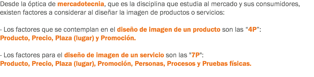 Desde la óptica de mercadotecnia, que es la disciplina que estudia al mercado y sus consumidores, existen factores a considerar al diseñar la imagen de productos o servicios: - Los factores que se contemplan en el diseño de imagen de un producto son las “4P”: Producto, Precio, Plaza (lugar) y Promoción. - Los factores para el diseño de imagen de un servicio son las "7P":
Producto, Precio, Plaza (lugar), Promoción, Personas, Procesos y Pruebas físicas.
