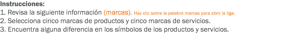 Instrucciones: 1. Revisa la siguiente información (marcas). Haz clic sobre la palabra marcas para abrir la liga.
2. Selecciona cinco marcas de productos y cinco marcas de servicios.
3. Encuentra alguna diferencia en los símbolos de los productos y servicios.
