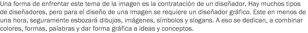 Una forma de enfrentar este tema de la imagen es la contratación de un diseñador. Hay muchos tipos de diseñadores, pero para el diseño de una imagen se requiere un diseñador gráfico. Este en menos de una hora, seguramente esbozará dibujos, imágenes, símbolos y slogans. A eso se dedican, a combinar colores, formas, palabras y dar forma gráfica a ideas y conceptos.