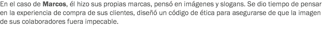 En el caso de Marcos, él hizo sus propias marcas, pensó en imágenes y slogans. Se dio tiempo de pensar en la experiencia de compra de sus clientes, diseñó un código de ética para asegurarse de que la imagen de sus colaboradores fuera impecable.