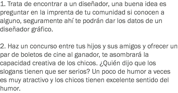 1. Trata de encontrar a un diseñador, una buena idea es preguntar en la imprenta de tu comunidad si conocen a alguno, seguramente ahí te podrán dar los datos de un diseñador gráfico. 2. Haz un concurso entre tus hijos y sus amigos y ofrecer un par de boletos de cine al ganador, te asombrará la capacidad creativa de los chicos. ¿Quién dijo que los slogans tienen que ser serios? Un poco de humor a veces es muy atractivo y los chicos tienen excelente sentido del humor.