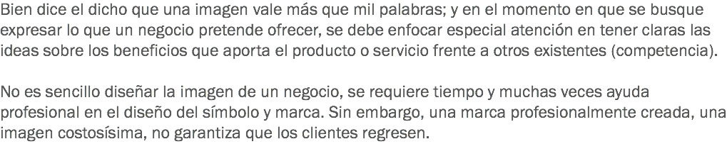 Bien dice el dicho que una imagen vale más que mil palabras; y en el momento en que se busque expresar lo que un negocio pretende ofrecer, se debe enfocar especial atención en tener claras las ideas sobre los beneficios que aporta el producto o servicio frente a otros existentes (competencia). No es sencillo diseñar la imagen de un negocio, se requiere tiempo y muchas veces ayuda profesional en el diseño del símbolo y marca. Sin embargo, una marca profesionalmente creada, una imagen costosísima, no garantiza que los clientes regresen.