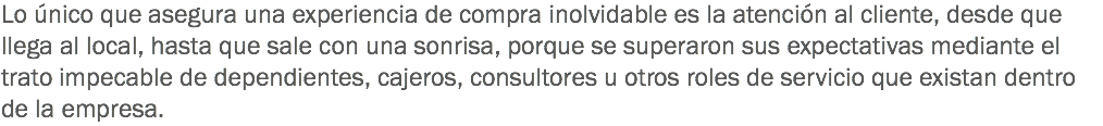 Lo único que asegura una experiencia de compra inolvidable es la atención al cliente, desde que llega al local, hasta que sale con una sonrisa, porque se superaron sus expectativas mediante el trato impecable de dependientes, cajeros, consultores u otros roles de servicio que existan dentro de la empresa.