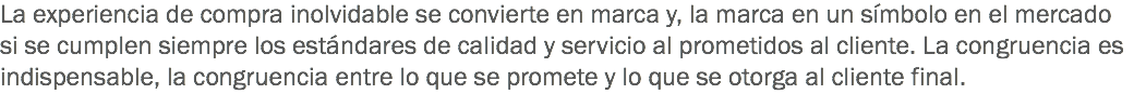 La experiencia de compra inolvidable se convierte en marca y, la marca en un símbolo en el mercado si se cumplen siempre los estándares de calidad y servicio al prometidos al cliente. La congruencia es indispensable, la congruencia entre lo que se promete y lo que se otorga al cliente final.