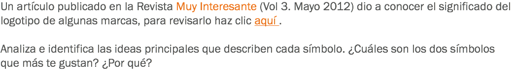 Un artículo publicado en la Revista Muy Interesante (Vol 3. Mayo 2012) dio a conocer el significado del logotipo de algunas marcas, para revisarlo haz clic aquí . Analiza e identifica las ideas principales que describen cada símbolo. ¿Cuáles son los dos símbolos que más te gustan? ¿Por qué?
