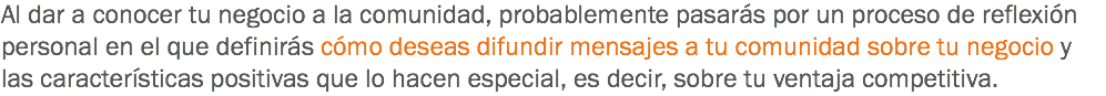 Al dar a conocer tu negocio a la comunidad, probablemente pasarás por un proceso de reflexión personal en el que definirás cómo deseas difundir mensajes a tu comunidad sobre tu negocio y las características positivas que lo hacen especial, es decir, sobre tu ventaja competitiva.