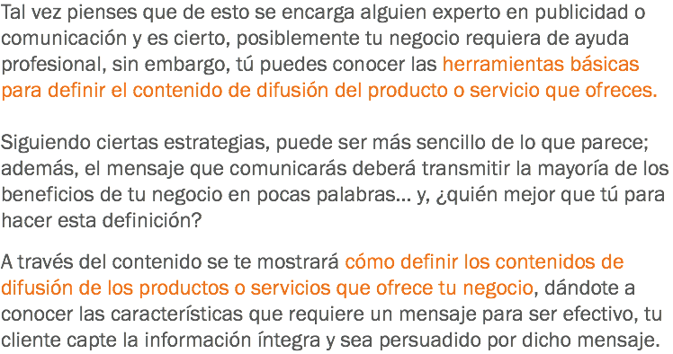 Tal vez pienses que de esto se encarga alguien experto en publicidad o comunicación y es cierto, posiblemente tu negocio requiera de ayuda profesional, sin embargo, tú puedes conocer las herramientas básicas para definir el contenido de difusión del producto o servicio que ofreces. Siguiendo ciertas estrategias, puede ser más sencillo de lo que parece; además, el mensaje que comunicarás deberá transmitir la mayoría de los beneficios de tu negocio en pocas palabras... y, ¿quién mejor que tú para hacer esta definición? A través del contenido se te mostrará cómo definir los contenidos de difusión de los productos o servicios que ofrece tu negocio, dándote a conocer las características que requiere un mensaje para ser efectivo, tu cliente capte la información íntegra y sea persuadido por dicho mensaje.