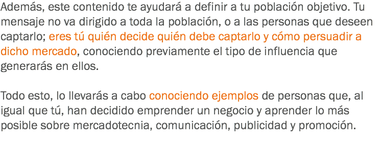 Además, este contenido te ayudará a definir a tu población objetivo. Tu mensaje no va dirigido a toda la población, o a las personas que deseen captarlo; eres tú quién decide quién debe captarlo y cómo persuadir a dicho mercado, conociendo previamente el tipo de influencia que generarás en ellos. Todo esto, lo llevarás a cabo conociendo ejemplos de personas que, al igual que tú, han decidido emprender un negocio y aprender lo más posible sobre mercadotecnia, comunicación, publicidad y promoción.
