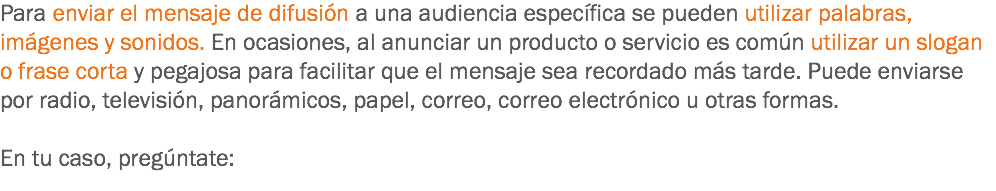 Para enviar el mensaje de difusión a una audiencia específica se pueden utilizar palabras, imágenes y sonidos. En ocasiones, al anunciar un producto o servicio es común utilizar un slogan o frase corta y pegajosa para facilitar que el mensaje sea recordado más tarde. Puede enviarse por radio, televisión, panorámicos, papel, correo, correo electrónico u otras formas. En tu caso, pregúntate:
