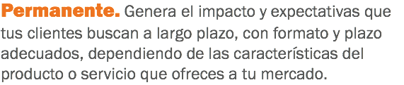 Permanente. Genera el impacto y expectativas que tus clientes buscan a largo plazo, con formato y plazo adecuados, dependiendo de las características del producto o servicio que ofreces a tu mercado.