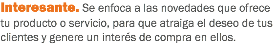 Interesante. Se enfoca a las novedades que ofrece tu producto o servicio, para que atraiga el deseo de tus clientes y genere un interés de compra en ellos.