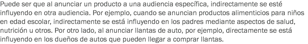 Puede ser que al anunciar un producto a una audiencia específica, indirectamente se esté influyendo en otra audiencia. Por ejemplo, cuando se anuncian productos alimenticios para niños en edad escolar, indirectamente se está influyendo en los padres mediante aspectos de salud, nutrición u otros. Por otro lado, al anunciar llantas de auto, por ejemplo, directamente se está influyendo en los dueños de autos que pueden llegar a comprar llantas.