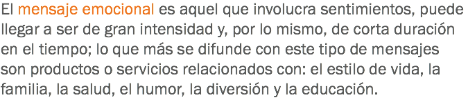 El mensaje emocional es aquel que involucra sentimientos, puede llegar a ser de gran intensidad y, por lo mismo, de corta duración en el tiempo; lo que más se difunde con este tipo de mensajes son productos o servicios relacionados con: el estilo de vida, la familia, la salud, el humor, la diversión y la educación.