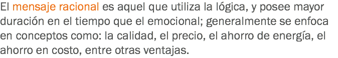 El mensaje racional es aquel que utiliza la lógica, y posee mayor duración en el tiempo que el emocional; generalmente se enfoca en conceptos como: la calidad, el precio, el ahorro de energía, el ahorro en costo, entre otras ventajas.