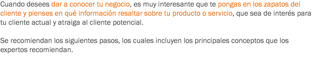 Cuando desees dar a conocer tu negocio, es muy interesante que te pongas en los zapatos del cliente y pienses en qué información resaltar sobre tu producto o servicio, que sea de interés para tu cliente actual y atraiga al cliente potencial. Se recomiendan los siguientes pasos, los cuales incluyen los principales conceptos que los expertos recomiendan.
