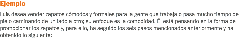 Ejemplo Luis desea vender zapatos cómodos y formales para la gente que trabaja o pasa mucho tiempo de pie o caminando de un lado a otro; su enfoque es la comodidad. Él está pensando en la forma de promocionar los zapatos y, para ello, ha seguido los seis pasos mencionados anteriormente y ha obtenido lo siguiente: