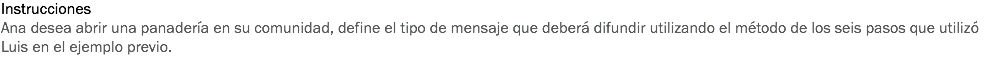 Instrucciones
Ana desea abrir una panadería en su comunidad, define el tipo de mensaje que deberá difundir utilizando el método de los seis pasos que utilizó Luis en el ejemplo previo.