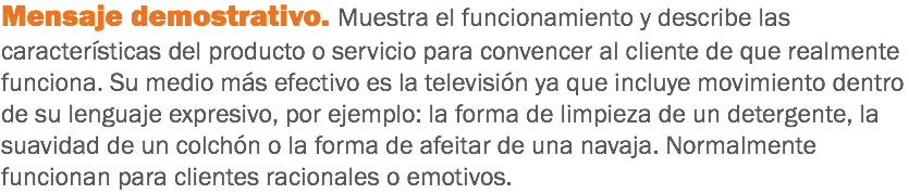 Mensaje demostrativo. Muestra el funcionamiento y describe las características del producto o servicio para convencer al cliente de que realmente funciona. Su medio más efectivo es la televisión ya que incluye movimiento dentro de su lenguaje expresivo, por ejemplo: la forma de limpieza de un detergente, la suavidad de un colchón o la forma de afeitar de una navaja. Normalmente funcionan para clientes racionales o emotivos.